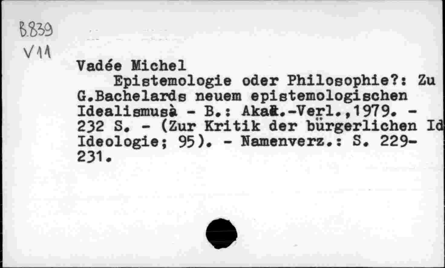 ﻿№9
VIA
Vadee Michel
Epistemologie oder Philosophie?: Zu G.Bachelards neuem epistemologischen Idealismus» - B.: Akat.-Verl.,1979. -232 S. - (Zur Kritik der bürgerlichen Id Ideologie; 95). -Namenverz.: S. 229-231.